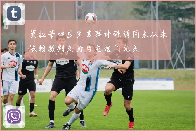 莫拉蒂回应罗基事件强调国米从未依赖裁判支持与电话门无关
