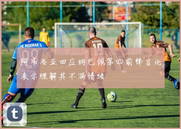 阿韦洛亚回应姆巴佩第四前锋言论表示理解其不满情绪