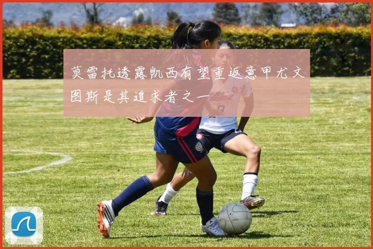 莫雷托透露凯西有望重返意甲尤文图斯是其追求者之一