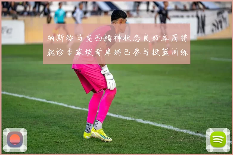 纳斯称马克西精神状态良好本周将就诊专家埃奇库姆已参与投篮训练