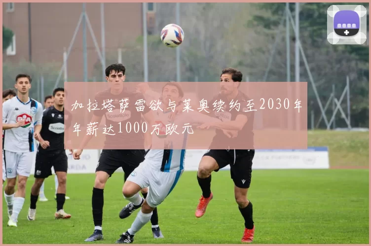 加拉塔萨雷欲与莱奥续约至2030年年薪达1000万欧元