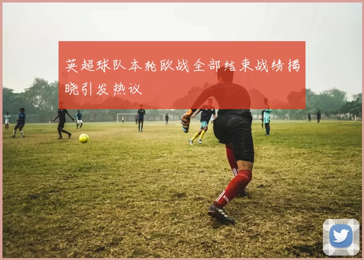 英超球队本轮欧战全部结束战绩揭晓引发热议