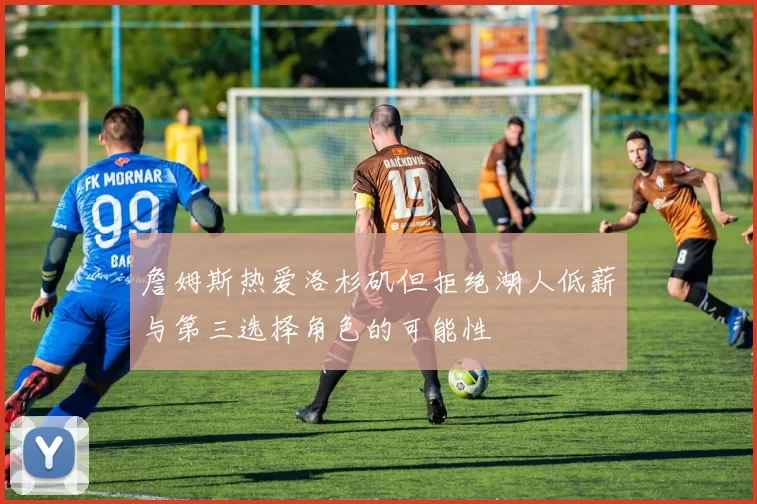 詹姆斯热爱洛杉矶但拒绝湖人低薪与第三选择角色的可能性