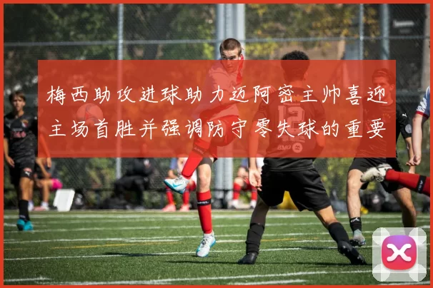 梅西助攻进球助力迈阿密主帅喜迎主场首胜并强调防守零失球的重要性