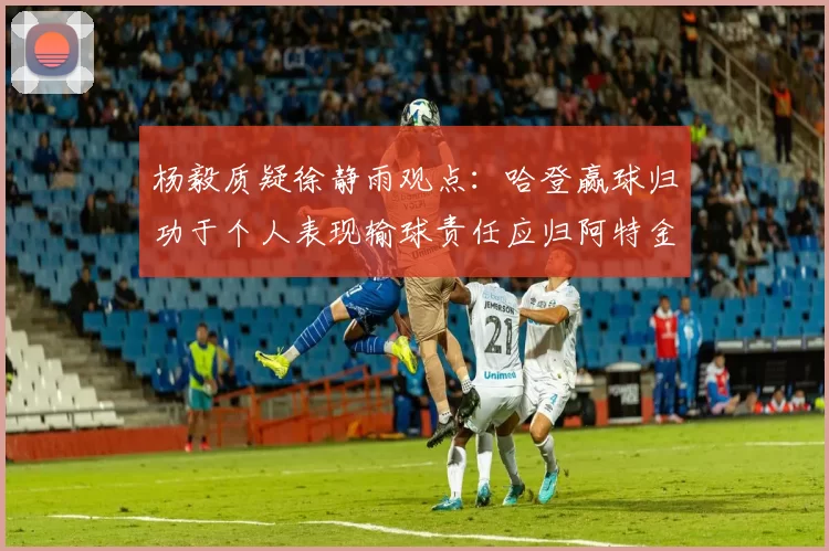 杨毅质疑徐静雨观点：哈登赢球归功于个人表现输球责任应归阿特金森教练