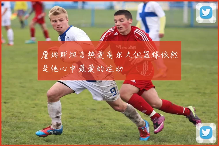 詹姆斯坦言热爱高尔夫但篮球依然是他心中最爱的运动