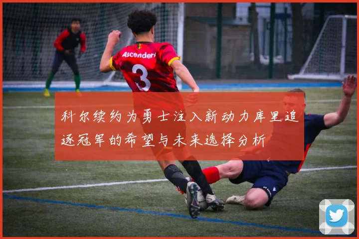 科尔续约为勇士注入新动力库里追逐冠军的希望与未来选择分析