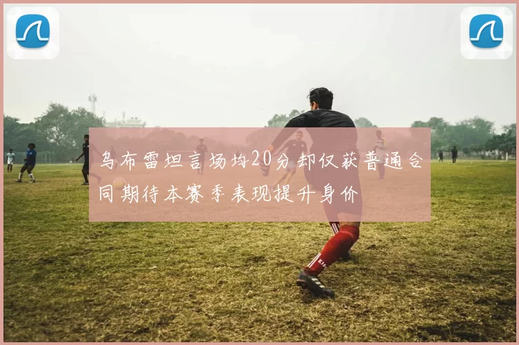 乌布雷坦言场均20分却仅获普通合同期待本赛季表现提升身价