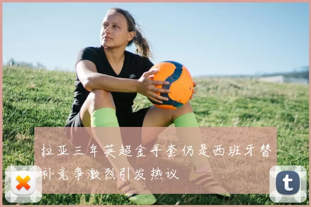 拉亚三年英超金手套仍是西班牙替补竞争激烈引发热议