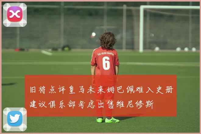 旧将点评皇马未来姆巴佩难入史册建议俱乐部考虑出售维尼修斯