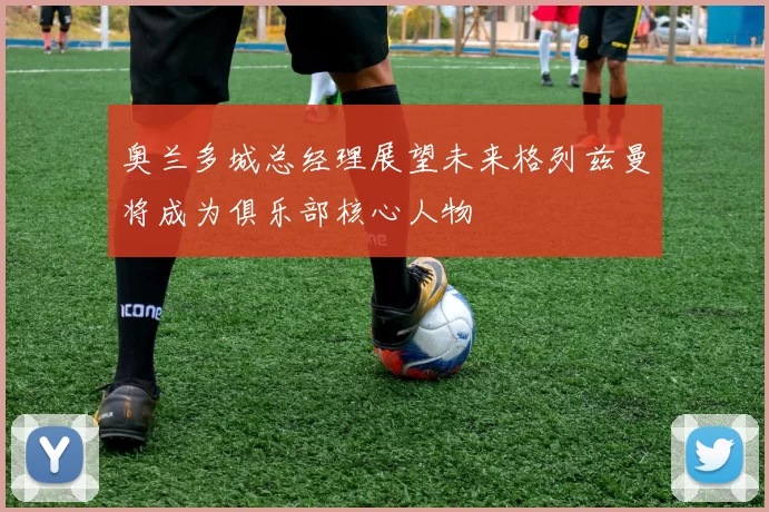 奥兰多城总经理展望未来格列兹曼将成为俱乐部核心人物