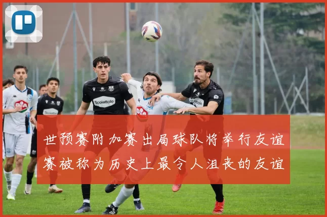 世预赛附加赛出局球队将举行友谊赛被称为历史上最令人沮丧的友谊赛