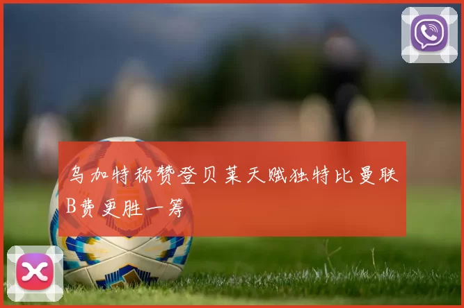 乌加特称赞登贝莱天赋独特比曼联B费更胜一筹