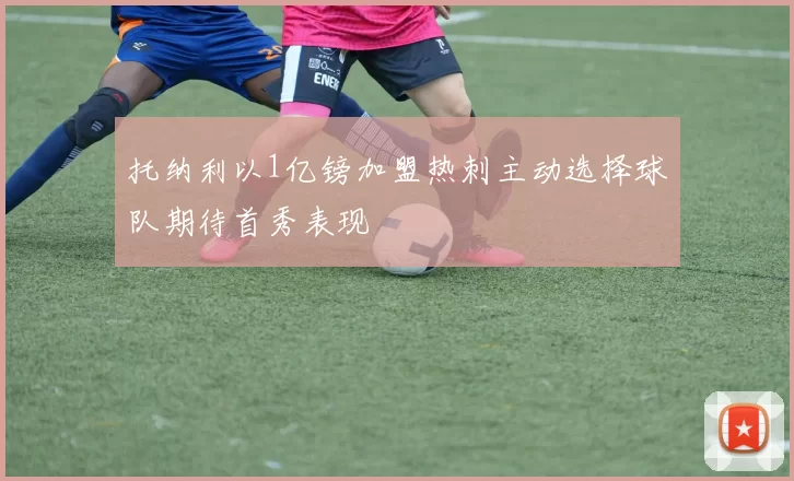 托纳利以1亿镑加盟热刺主动选择球队期待首秀表现