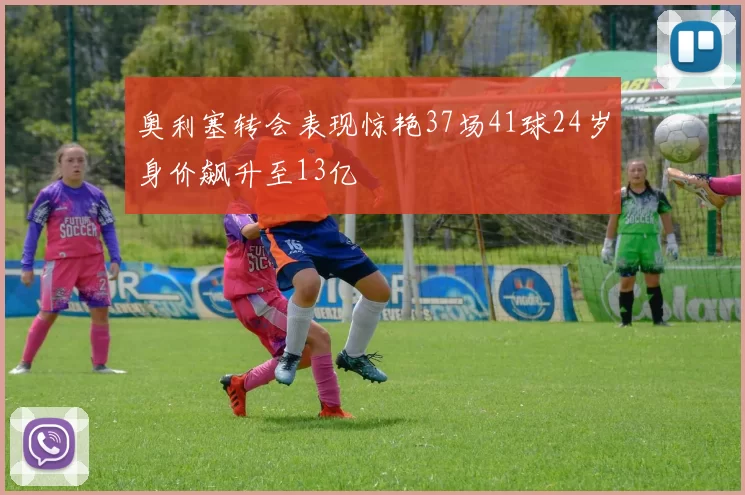 奥利塞转会表现惊艳37场41球24岁身价飙升至13亿