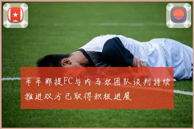 辛辛那提FC与内马尔团队谈判持续推进双方已取得积极进展