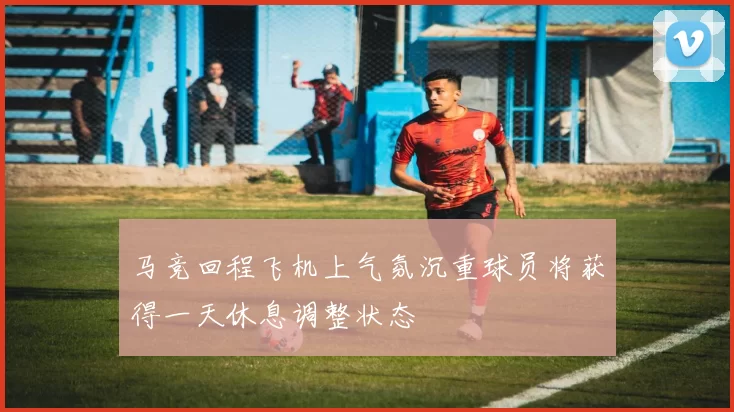 马竞回程飞机上气氛沉重球员将获得一天休息调整状态