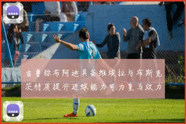 吉鲁称布阿迪具备维埃拉与布斯克茨特质提升进球能力可为皇马效力