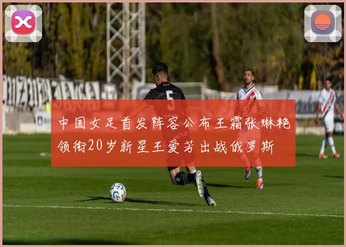 中国女足首发阵容公布王霜张琳艳领衔20岁新星王爱芳出战俄罗斯