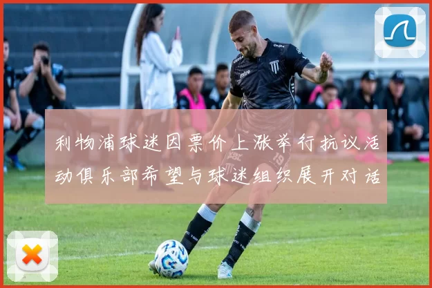 利物浦球迷因票价上涨举行抗议活动俱乐部希望与球迷组织展开对话